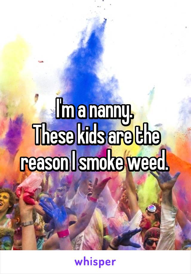 I'm a nanny. 
These kids are the reason I smoke weed. 