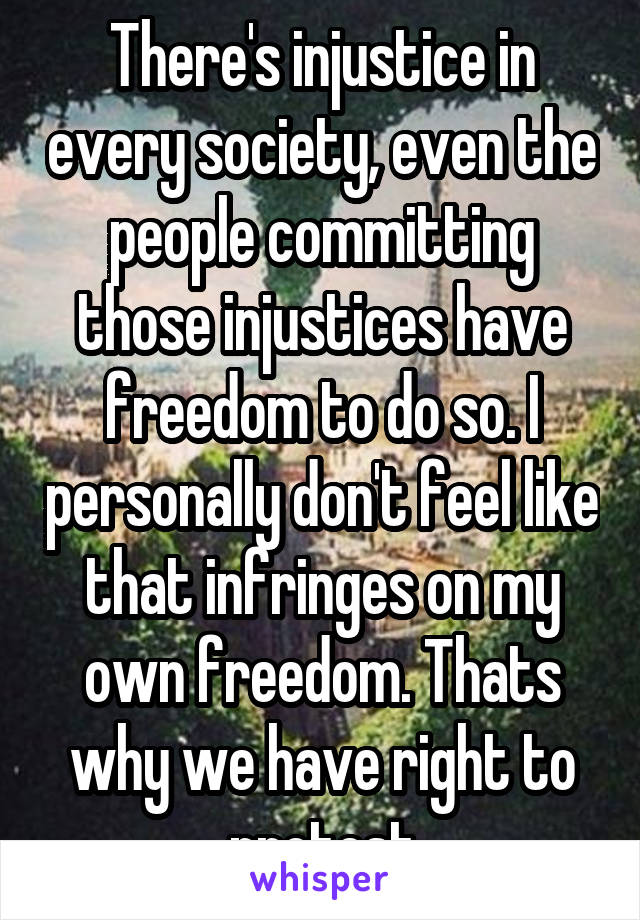There's injustice in every society, even the people committing those injustices have freedom to do so. I personally don't feel like that infringes on my own freedom. Thats why we have right to protest