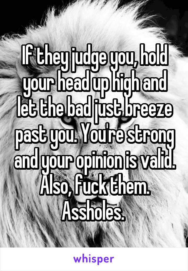 If they judge you, hold your head up high and let the bad just breeze past you. You're strong and your opinion is valid. Also, fuck them. Assholes. 