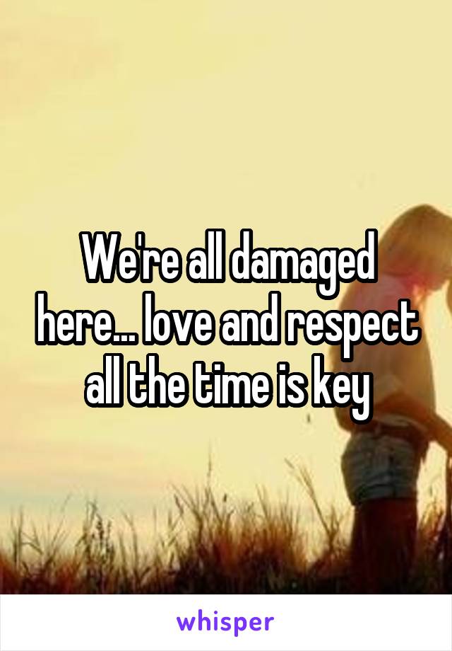 We're all damaged here... love and respect all the time is key