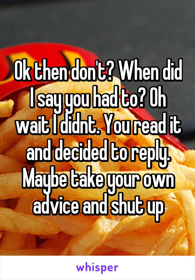 Ok then don't? When did I say you had to? Oh wait I didnt. You read it and decided to reply. Maybe take your own advice and shut up