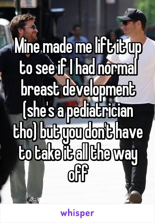 Mine made me lift it up to see if I had normal breast development (she's a pediatrician tho) but you don't have to take it all the way off
