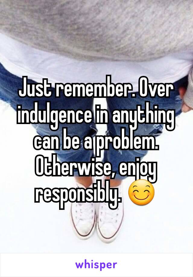 Just remember. Over indulgence in anything can be a problem. Otherwise, enjoy responsibly. 😊