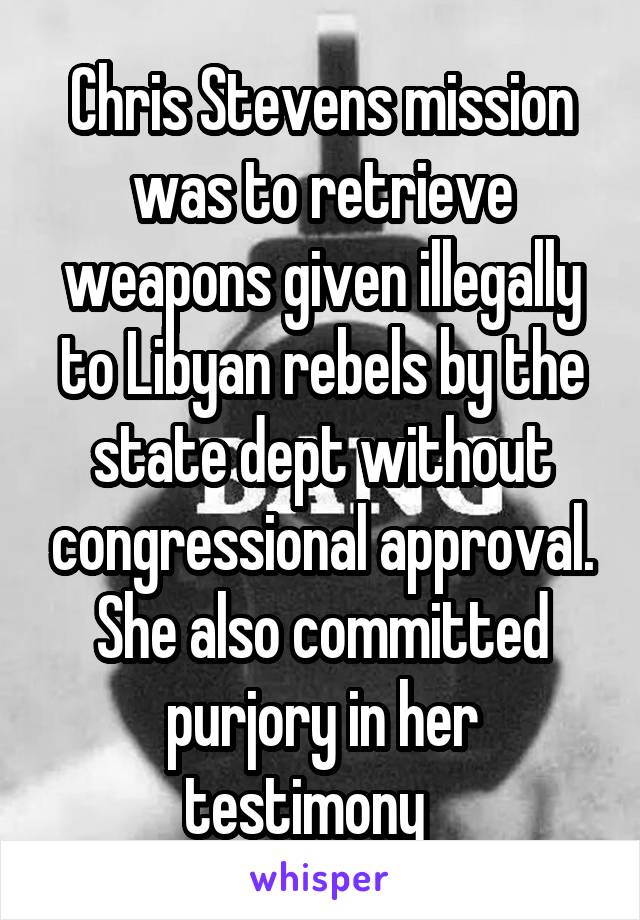Chris Stevens mission was to retrieve weapons given illegally to Libyan rebels by the state dept without congressional approval. She also committed purjory in her testimony   