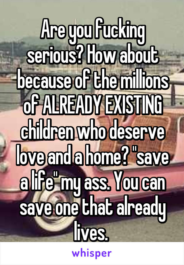 Are you fucking serious? How about because of the millions of ALREADY EXISTING children who deserve love and a home? "save a life" my ass. You can save one that already lives. 