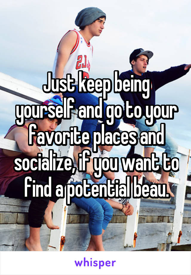 Just keep being yourself and go to your favorite places and socialize, if you want to find a potential beau.