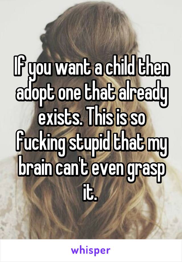 If you want a child then adopt one that already exists. This is so fucking stupid that my brain can't even grasp it. 