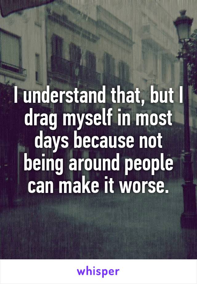 I understand that, but I drag myself in most days because not being around people can make it worse.