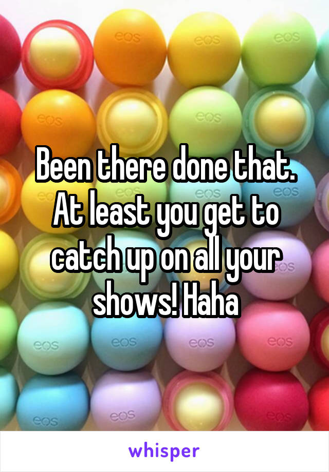 Been there done that. At least you get to catch up on all your shows! Haha