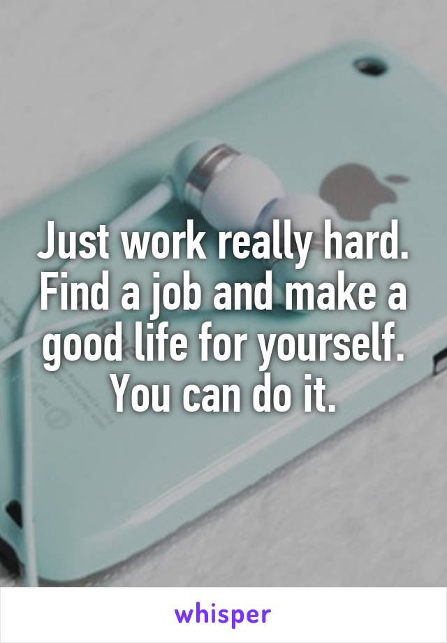 Just work really hard. Find a job and make a good life for yourself. You can do it.