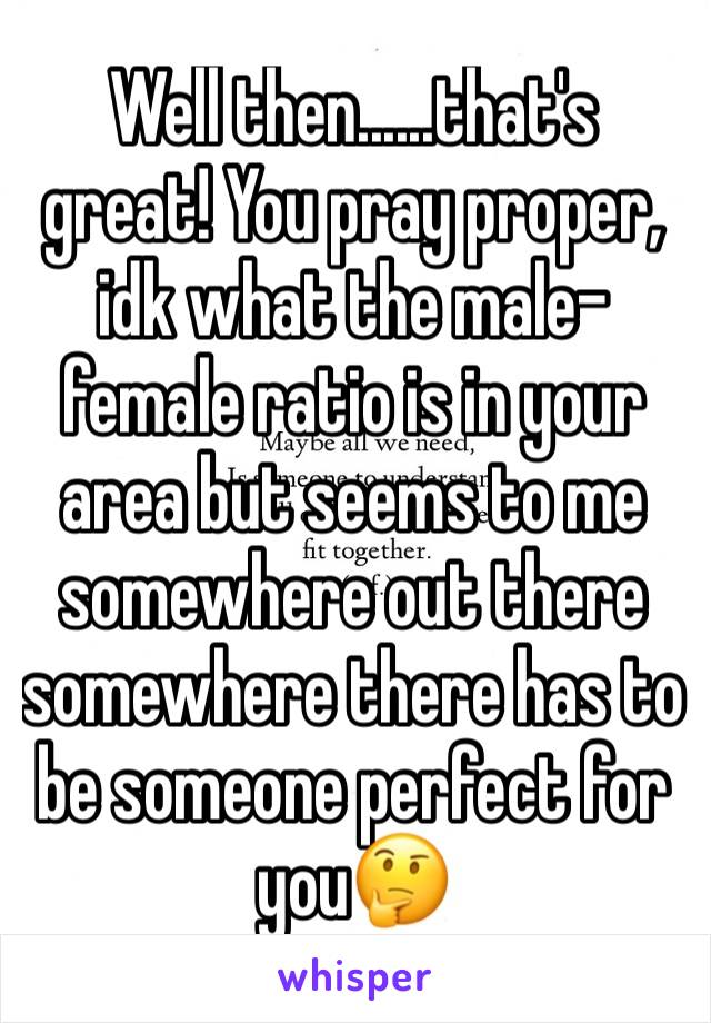 Well then......that's great! You pray proper, idk what the male-female ratio is in your area but seems to me somewhere out there somewhere there has to be someone perfect for you🤔