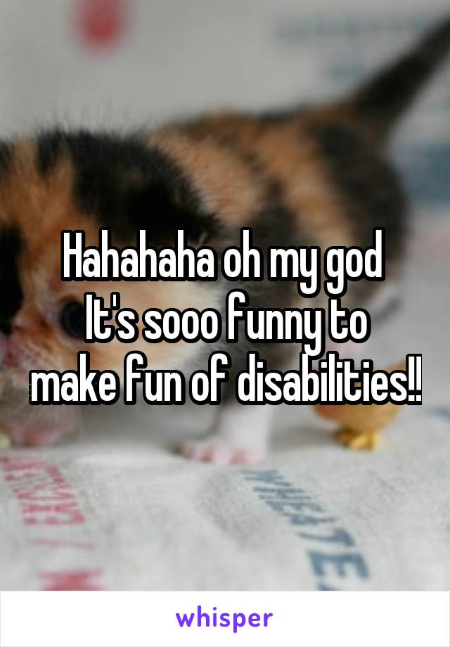 Hahahaha oh my god 
It's sooo funny to make fun of disabilities!!