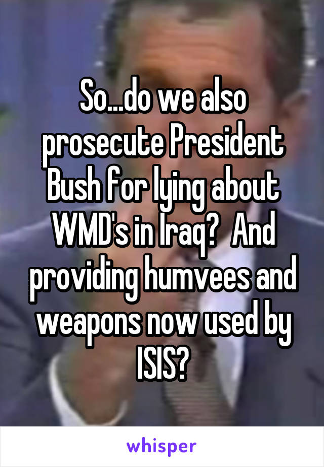 So...do we also prosecute President Bush for lying about WMD's in Iraq?  And providing humvees and weapons now used by ISIS?