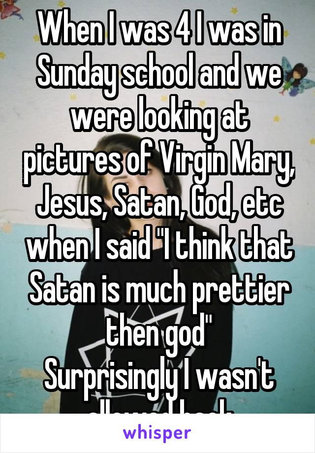 When I was 4 I was in Sunday school and we were looking at pictures of Virgin Mary, Jesus, Satan, God, etc when I said "I think that Satan is much prettier then god"
Surprisingly I wasn't allowed back