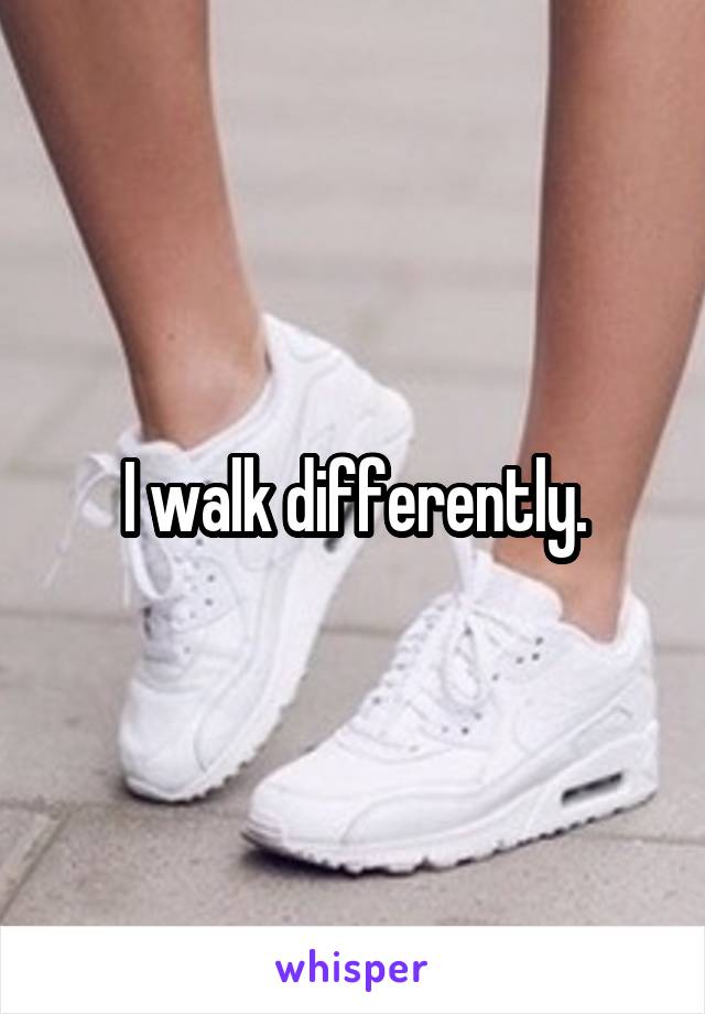 I walk differently.