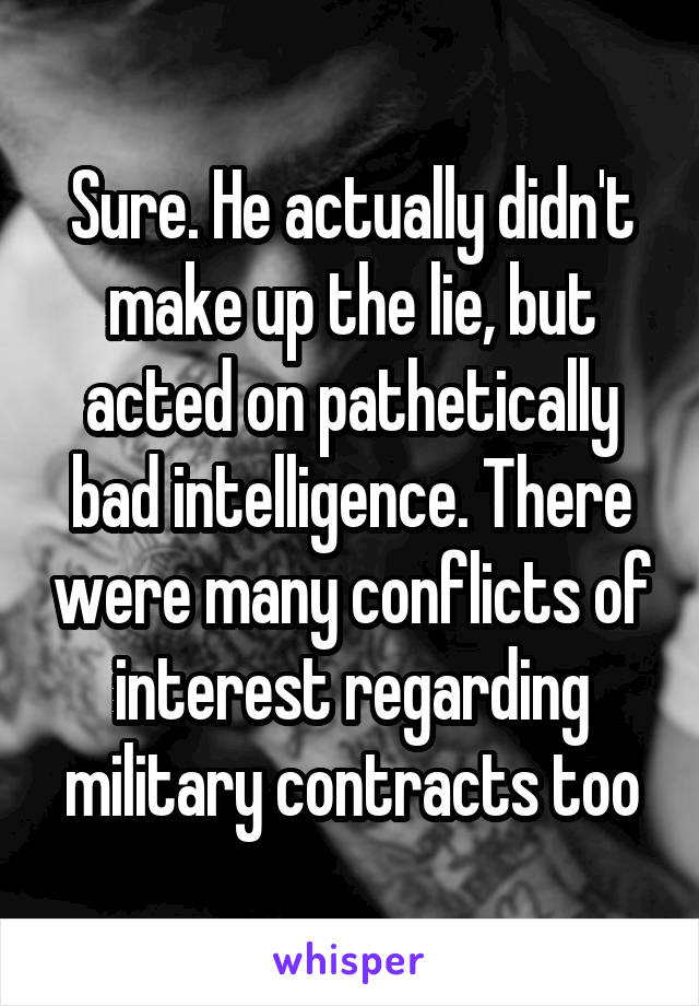 Sure. He actually didn't make up the lie, but acted on pathetically bad intelligence. There were many conflicts of interest regarding military contracts too