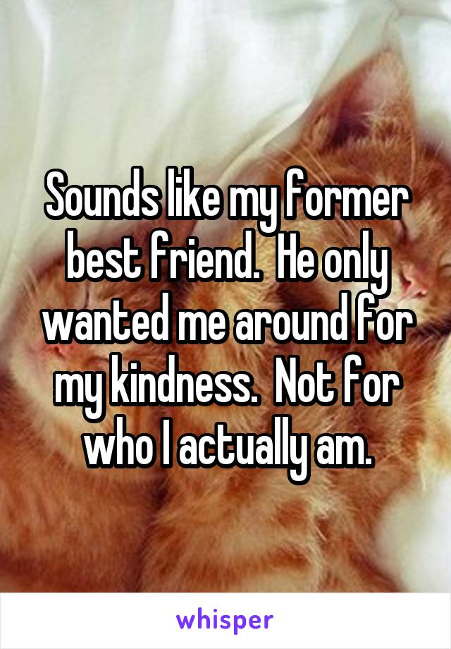 Sounds like my former best friend.  He only wanted me around for my kindness.  Not for who I actually am.