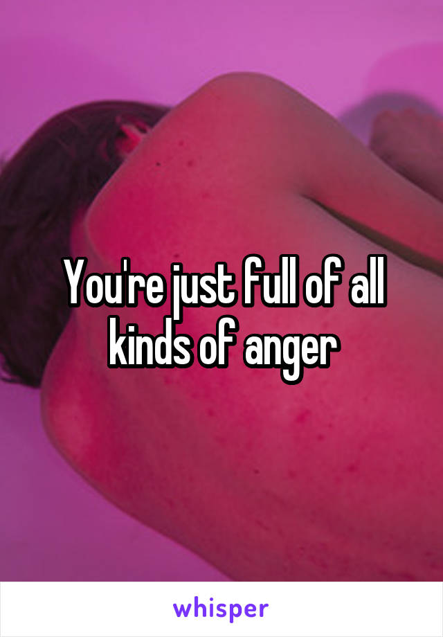 You're just full of all kinds of anger