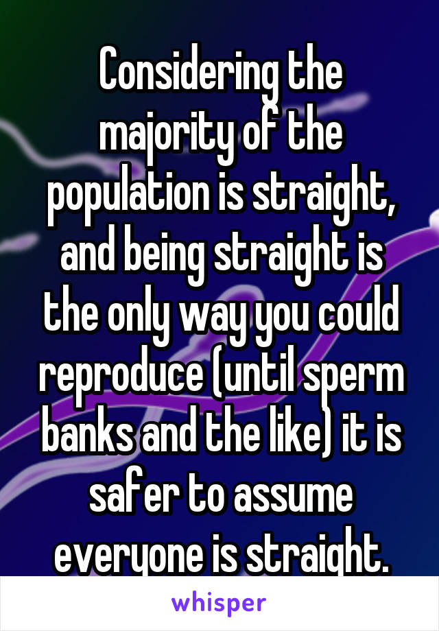 Considering the majority of the population is straight, and being straight is the only way you could reproduce (until sperm banks and the like) it is safer to assume everyone is straight.