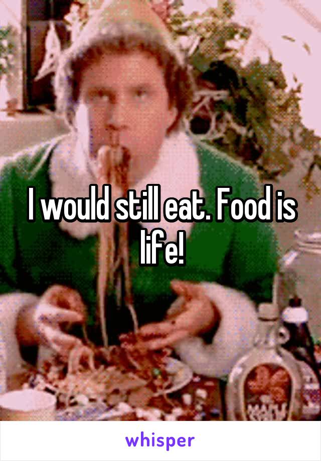 I would still eat. Food is life!
