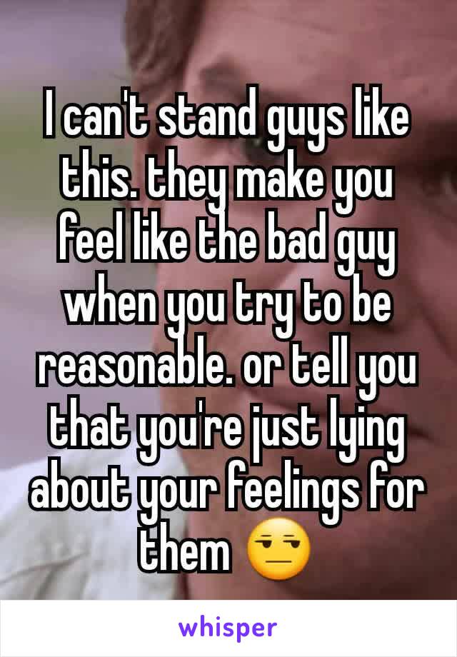I can't stand guys like this. they make you feel like the bad guy when you try to be reasonable. or tell you that you're just lying about your feelings for them 😒
