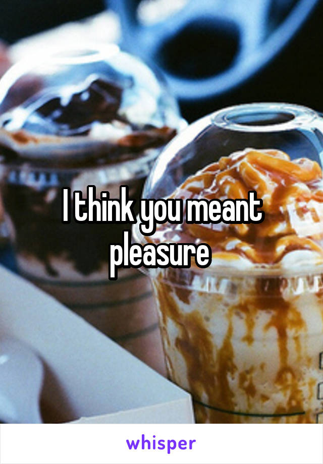 I think you meant pleasure 