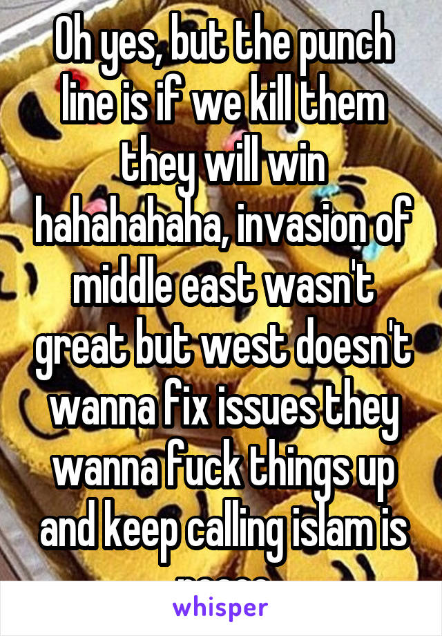 Oh yes, but the punch line is if we kill them they will win hahahahaha, invasion of middle east wasn't great but west doesn't wanna fix issues they wanna fuck things up and keep calling islam is peace