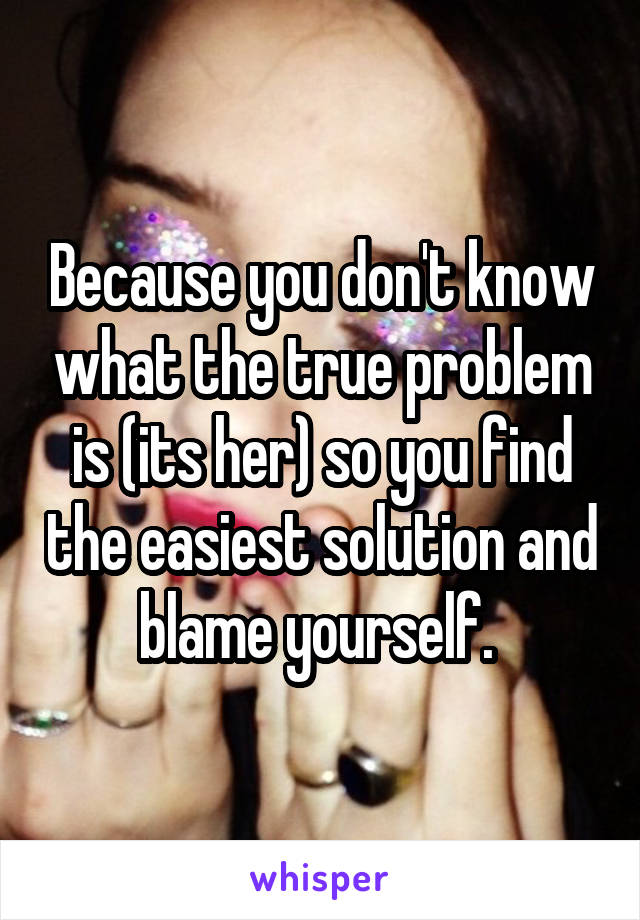 Because you don't know what the true problem is (its her) so you find the easiest solution and blame yourself. 