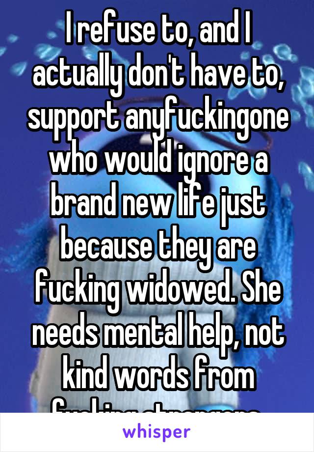 I refuse to, and I actually don't have to, support anyfuckingone who would ignore a brand new life just because they are fucking widowed. She needs mental help, not kind words from fucking strangers.