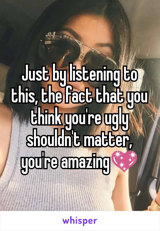 Just by listening to this, the fact that you think you're ugly shouldn't matter, you're amazing💖