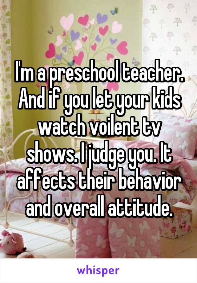 I'm a preschool teacher. And if you let your kids watch voilent tv shows. I judge you. It affects their behavior and overall attitude.