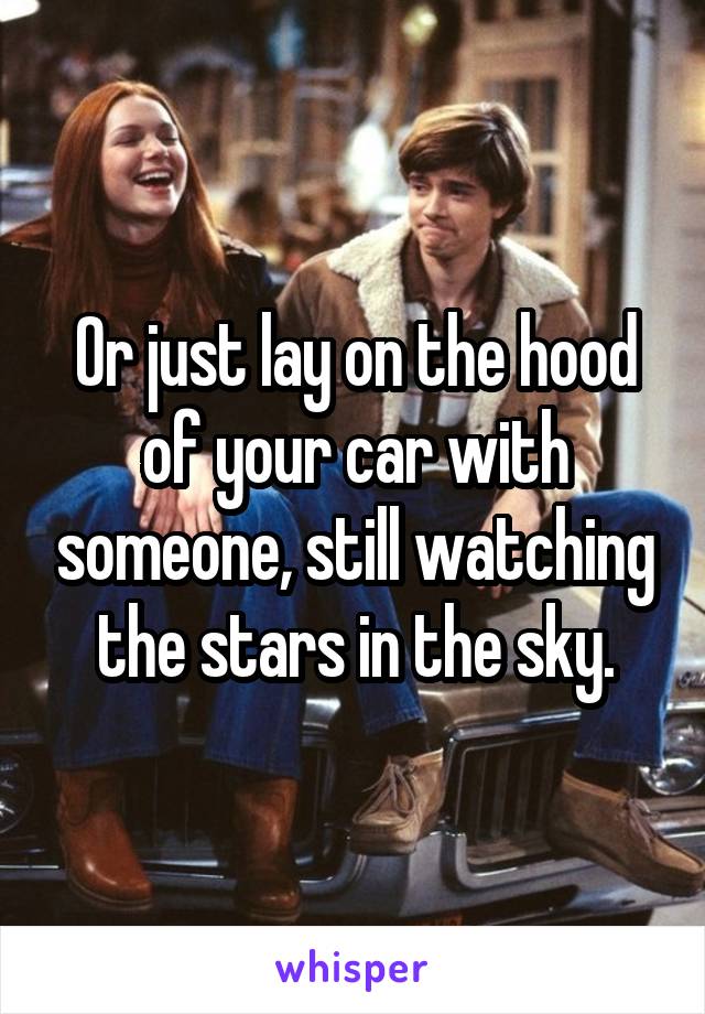 Or just lay on the hood of your car with someone, still watching the stars in the sky.