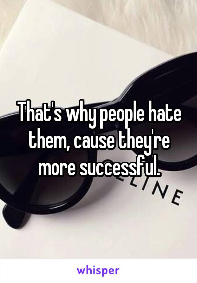 That's why people hate them, cause they're more successful.