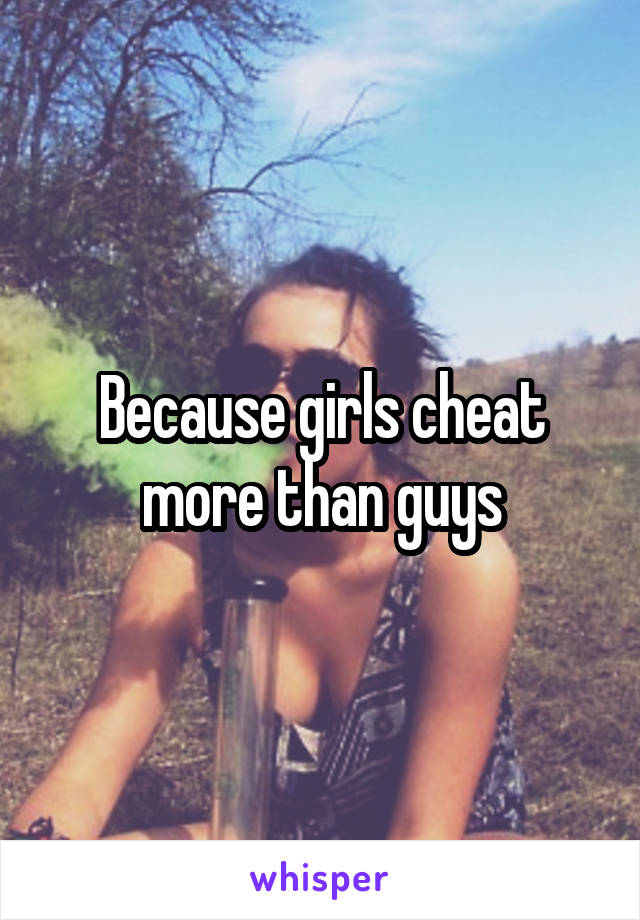 Because girls cheat more than guys