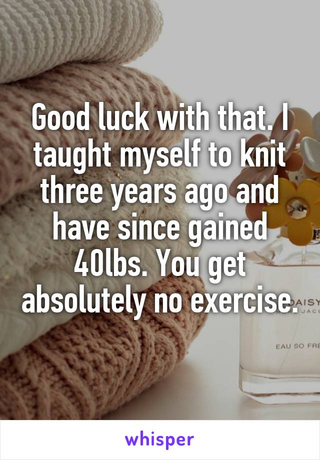 Good luck with that. I taught myself to knit three years ago and have since gained 40lbs. You get absolutely no exercise. 