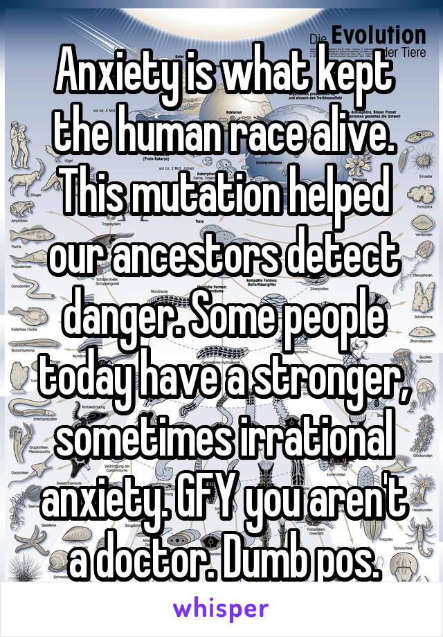 Anxiety is what kept the human race alive. This mutation helped our ancestors detect danger. Some people today have a stronger, sometimes irrational anxiety. GFY you aren't a doctor. Dumb pos.