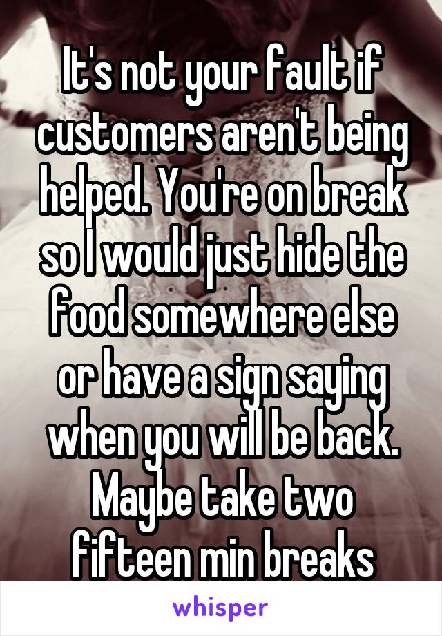 It's not your fault if customers aren't being helped. You're on break so I would just hide the food somewhere else or have a sign saying when you will be back. Maybe take two fifteen min breaks