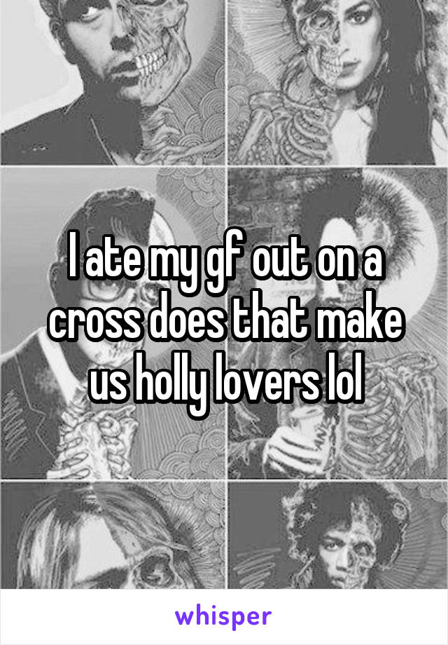 I ate my gf out on a cross does that make us holly lovers lol
