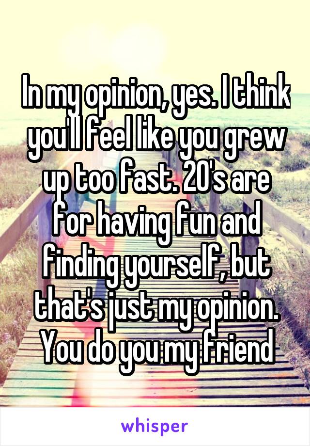 In my opinion, yes. I think you'll feel like you grew up too fast. 20's are for having fun and finding yourself, but that's just my opinion. You do you my friend