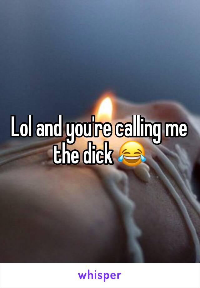 Lol and you're calling me the dick 😂