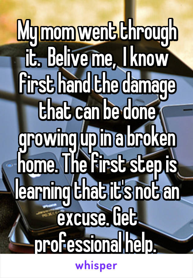 My mom went through it.  Belive me,  I know first hand the damage that can be done growing up in a broken home. The first step is learning that it's not an excuse. Get professional help. 