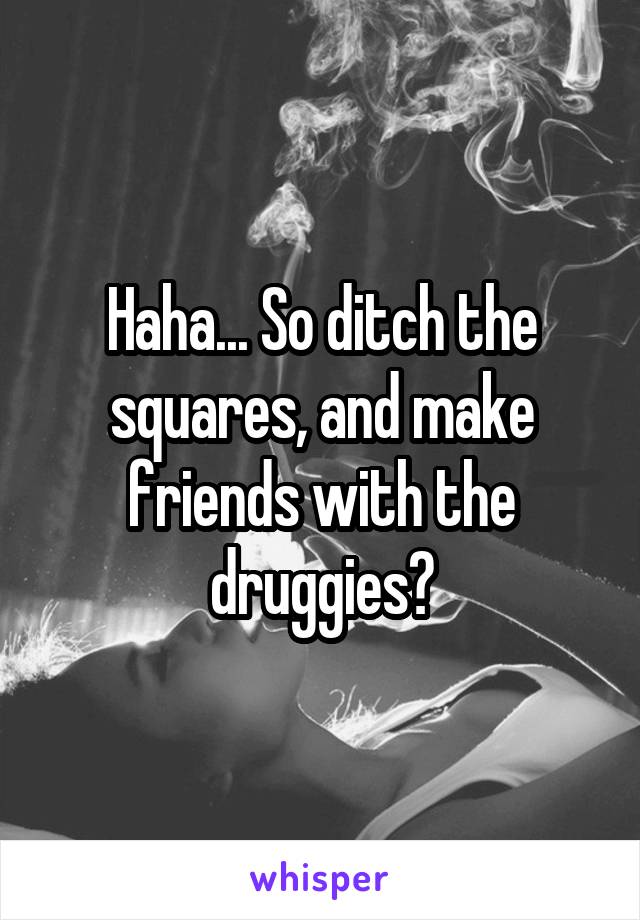 Haha... So ditch the squares, and make friends with the druggies?