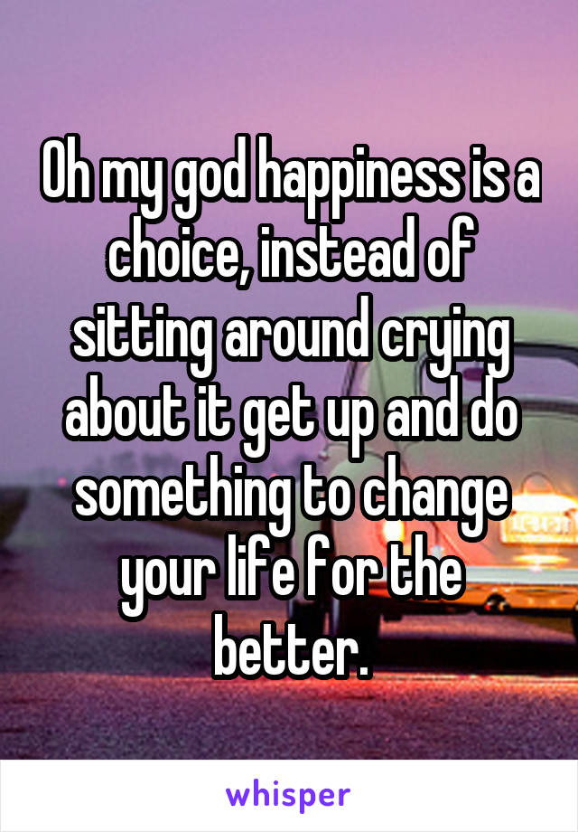 Oh my god happiness is a choice, instead of sitting around crying about it get up and do something to change your life for the better.