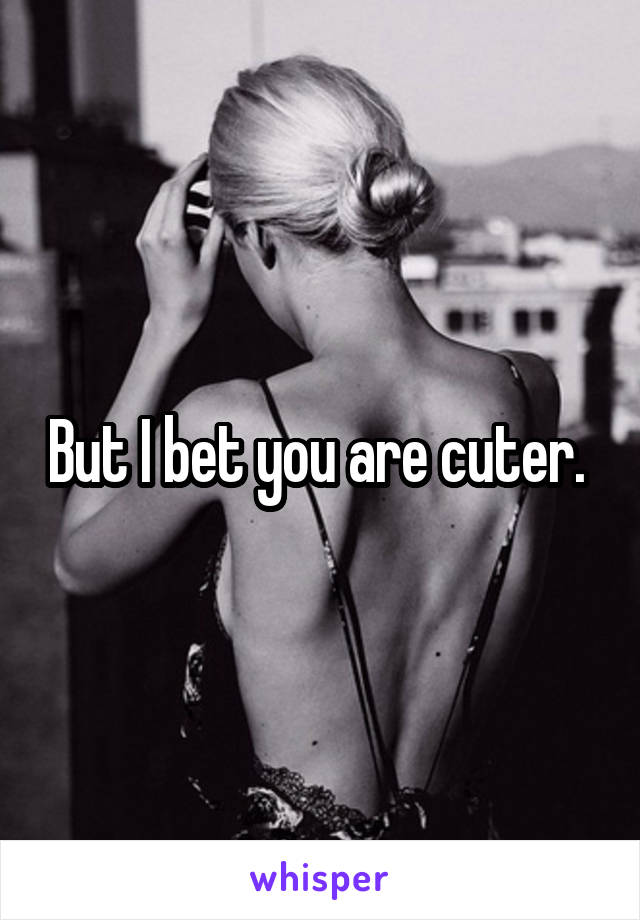 But I bet you are cuter. 