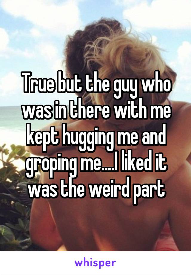 True but the guy who was in there with me kept hugging me and groping me....I liked it was the weird part