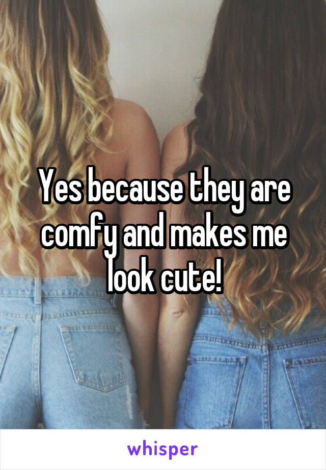 Yes because they are comfy and makes me look cute!