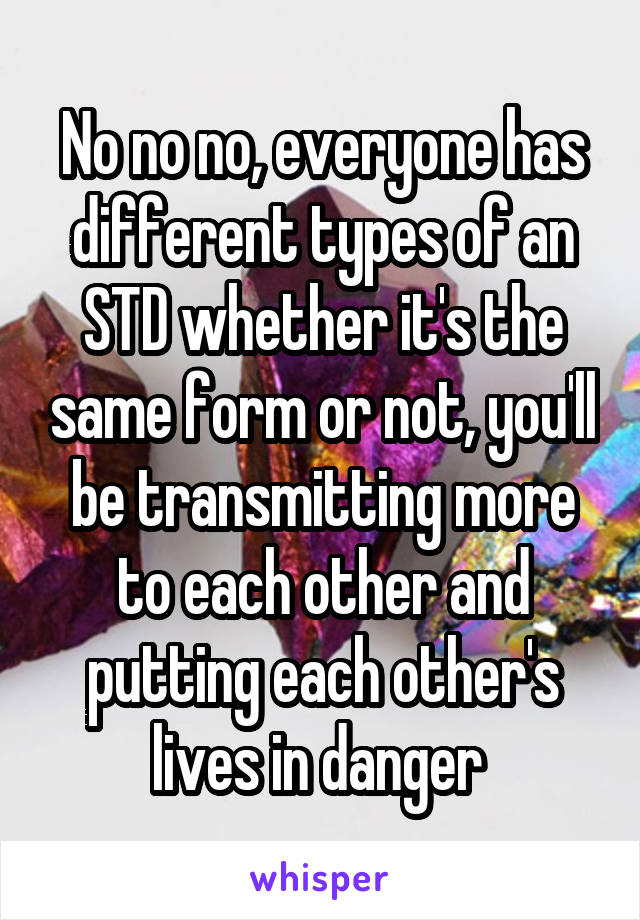 No no no, everyone has different types of an STD whether it's the same form or not, you'll be transmitting more to each other and putting each other's lives in danger 