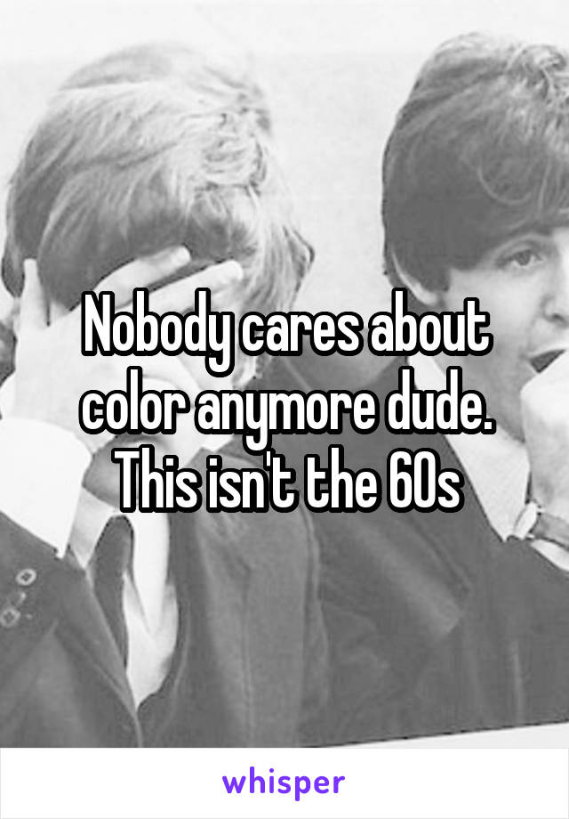 Nobody cares about color anymore dude. This isn't the 60s