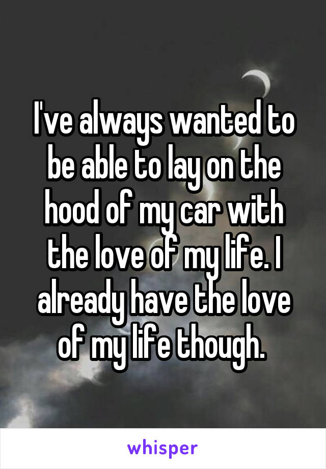 I've always wanted to be able to lay on the hood of my car with the love of my life. I already have the love of my life though. 