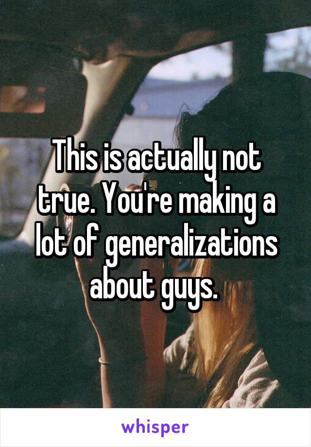 This is actually not true. You're making a lot of generalizations about guys. 